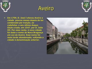 Aveiro Em 1759, D. José I elevou Aveiro a cidade  poucos meses depois de ter condenado por traição, ao cadafalso, o seu último duque, título criado, em 1547, por D. João III. Por essa razão, à nova cidade foi dado o nome de Nova Bragança em vez de Aveiro. Esse nome foi mais tarde abandonado, voltando a cidade à denominação anterior. 