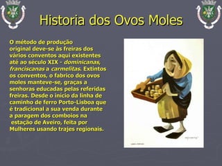 Historia dos Ovos Moles O método de produção  original deve-se às freiras dos vários conventos aqui existentes até ao século XIX -  dominicanas ,  franciscanas  a  carmelitas . Extintos  os conventos, o fabrico dos ovos moles manteve-se, graças a  senhoras educadas pelas referidas  freiras. Desde o início da linha de  caminho de ferro Porto-Lisboa que é tradicional a sua venda durante a paragem dos comboios na estação de Aveiro, feita por  Mulheres usando trajes regionais.  