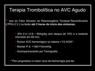 Terapia Trombolítica no AVC Agudo Uso do Fator Ativador do Plasminogênio Tecidual Recombinante (rTPA) (I.V.) na lesão  até 3 horas do início dos sintomas. tPA (I.V.) 0.9 – 90mg/kg com ataque de 10% e o restante infundido em 60 min; Excluir AVC hemorrágico ou edema >1/3 ACM*; Manter P.A. <180/110mmHg; Acompanhamento por Tomografia. * Pior prognóstico e maior risco de hemorragia pós-tto.  
