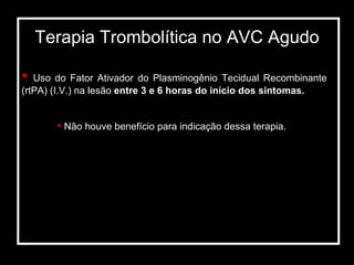 Terapia Trombolítica no AVC Agudo Uso do Fator Ativador do Plasminogênio Tecidual Recombinante (rtPA) (I.V.) na lesão  entre 3 e 6 horas do início dos sintomas. Não houve benefício para indicação dessa terapia. 