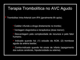 Terapia Trombolítica no AVC Agudo Trombólise Intra-Arterial com tPA (geralmente 6h após). Catéter infunde a droga diretamente no trombo; Vantagem diagnóstica e terapêutica (dose menor); Desvantagem pela complexidade de recursos e pelo fator humano; Indicado quando há: (1) oclusão da ACM, (2) trombose aguda da artéria basilar; Contra-indicado quando há sinais de infarto (apagamento dos sulcos cerebrais, hipodensidade ou edema). 