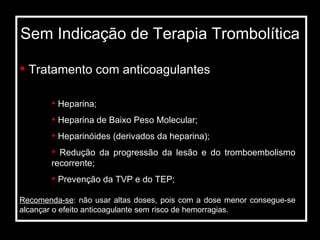 Sem Indicação de Terapia Trombolítica Tratamento com anticoagulantes Heparina; Heparina de Baixo Peso Molecular; Heparinóides (derivados da heparina); Redução da progressão da lesão e do tromboembolismo recorrente; Prevenção da TVP e do TEP; Recomenda-se : não usar altas doses, pois com a dose menor consegue-se alcançar o efeito anticoagulante sem risco de hemorragias. 