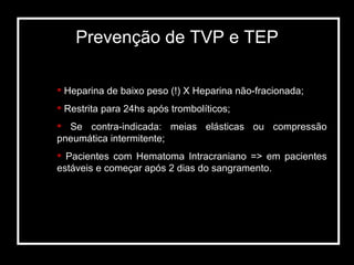 Prevenção de TVP e TEP Heparina de baixo peso (!) X Heparina não-fracionada; Restrita para 24hs após trombolíticos; Se contra-indicada: meias elásticas ou compressão pneumática intermitente; Pacientes com Hematoma Intracraniano => em pacientes estáveis e começar após 2 dias do sangramento. 