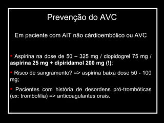 Em paciente com AIT não cárdioembólico ou AVC Aspirina na dose de 50 – 325 mg / clopidogrel 75 mg /  aspirina 25 mg + dipiridamol 200 mg (!) ; Risco de sangramento? => aspirina baixa dose 50 - 100 mg; Pacientes com história de desordens pró-trombóticas (ex: trombofilia) => anticoagulantes orais. Prevenção do AVC 