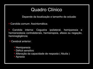 Depende da localização e tamanho da oclusão Carotida comum: Assintomática; Carotida interna: Cegueira ipsilateral, hemiparesia e hemianestesia contralaterais, hemianopsia, afasia ou negação, heminegligência; Cerebral anterior: Hemiparesia Déficit sensitivo Alteração da capacidade de resposta ( Abulia ) Apraxia Quadro Clínico 