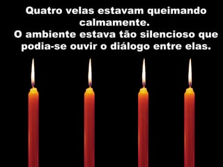 Quatro velas estavam queimandoQuatro velas estavam queimando
calmamente.calmamente.
O ambiente estava tão silencioso queO ambiente estava tão silencioso que
podia-se ouvir o diálogo entre elas.podia-se ouvir o diálogo entre elas.
 