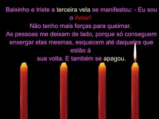 Baixinho e triste aBaixinho e triste a terceira velaterceira vela se manifestou: - Eu souse manifestou: - Eu sou
oo Amor!Amor!
Não tenho mais forças para queimar.Não tenho mais forças para queimar.
As pessoas me deixam de lado, porque só conseguemAs pessoas me deixam de lado, porque só conseguem
enxergar elas mesmas, esquecem até daqueles queenxergar elas mesmas, esquecem até daqueles que
estão àestão à
sua volta. E também sesua volta. E também se apagou.apagou.
 