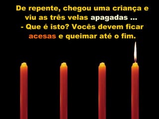 De repente, chegou uma criança e
viu as três velas apagadas ...
- Que é isto? Vocês devem ficar
acesas e queimar até o fim.
 