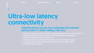 about us global infrastructure solutions contact us
next slide
Ultra-low latency
connectivity
Superfast lines to access your exchanges and software
partners (like TT, Stella Trading, CQG, etc).
? Capacity options range from 2Mb to high bandwidth services up to 100G. No
shared bandwidth. Fully managed and secure network connections
? The lowest latencies backed up by SLA
? Protected network connections backed up by fully diverse routes
? Coverage: 20+ trading venues across North America, EMEA, APAC
? 24/7/365 NOC services
10
 