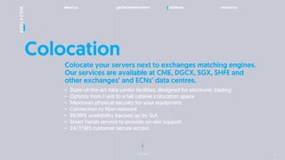 about us global infrastructure solutions contact us
next slide
Colocation
? State-of-the-art data center facilities, designed for electronic trading
? Options from 1 unit to a full cabinet colocation space
? Maximum physical security for your equipment
? Connection to fiber network
? 99,99% availability backed up by SLA
? Smart hands service to provide on-site support
? 24/7/365 customer secure access
Colocate your servers next to exchanges matching engines.
Our services are available at CME, DGCX, SGX, SHFE and
other exchanges and ECNs data centres.
11
 