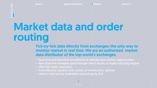 about us global infrastructure solutions contact us
next slide
Market data and order
routing
? Real-time and historical surveillance to identify new market opportunities
? Raw (machine readable data) through direct access to trade matching engine
? Ultra-fast order execution
? Cost-effective solution with variety of connectivity options
? Latency and service availability backed up by SLA
Tick-by-tick data directly from exchanges: the only way to
monitor market in real time. We are an authorized market
data distributor of the top worlds exchanges.
13
 