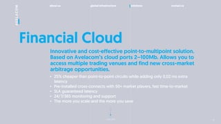 about us global infrastructure solutions contact us
next slide
Financial Cloud
? 25% cheaper than point-to-point circuits while adding only 0,02 ms extra
latency
? Pre-installed cross-connects with 50+ market players, fast time-to-market
? SLA guaranteed latency
? 24/7/365 monitoring and support
? The more you scale and the more you save
Innovative and cost-effective point-to-multipoint solution.
Based on Avelacoms cloud ports 2C100Mb. Allows you to
access multiple trading venues and find new cross-market
arbitrage opportunities.
14
 