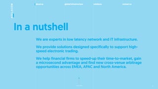 about us global infrastructure solutions contact us
next slide
In a nutshell
We are experts in low latency network and IT infrastructure.
We provide solutions designed specifically to support high-
speed electronic trading.
We help financial firms to speed-up their time-to-market, gain
a microsecond advantage and find new cross-venue arbitrage
opportunities across EMEA, APAC and North America.
2
 
