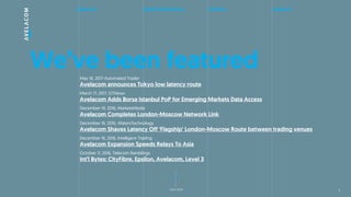 about us global infrastructure solutions contact us
next slide
Weve been featuredMay 16, 2017 Automated Trader
Avelacom announces Tokyo low latency route
March 17, 2017, GTNews
Avelacom Adds Borsa Istanbul PoP for Emerging Markets Data Access
December 19, 2016, MarketsMedia
Avelacom Completes London-Moscow Network Link
December 16, 2016, WatersTechnology
Avelacom Shaves Latency Off Flagship' London-Moscow Route between trading venues
December 16, 2016, Intelligent Trading
Avelacom Expansion Speeds Relays To Asia
October 11, 2016, Telecom Ramblings
Intl Bytes: CityFibre, Epsilon, Avelacom, Level 3
7
 