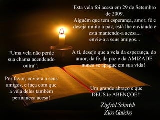Esta vela foi acesa em 29 de Setembro de 2009. Alguém que tem esperança, amor, fé e deseja muito a paz, está lhe enviando e está mantendo-a acesa... envie-a a seus amigos... A ti, desejo que a vela da esperança, do  amor, da fé, da paz e da AMIZADE  nunca se apague em sua vida!  “Uma vela não perde sua chama acendendo outra”.  Por favor, envie-a a seus amigos, e faça com que a vela deles também permaneça acesa! Um grande abraço e que DEUS te ABENÇOE!! Zigfrid Schmidt Zico Gaúcho 