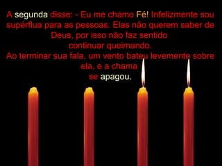 .................... A  segunda  disse: - Eu me chamo  Fé!  Infelizmente sou supérflua para as pessoas. Elas não querem saber de Deus, por isso não faz sentido  continuar queimando. Ao terminar sua fala, um vento bateu levemente sobre ela, e a chama  se  apagou. 
