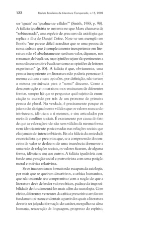122	

Revista Brasileira de Literatura Comparada, n.15, 2009

ser ‘iguais’ ou ‘igualmente válidos’” (Smith, 1988, p. 98).
A falácia igualitária se sustenta no que Marx chamava de
“robinsonada”, uma espécie de grau zero da axiologia que
replica a ilha de Daniel Defoe. Note-se um exemplo em
Booth: “me parece difícil acreditar que se uma pessoa de
nossa cultura que é completamente inexperiente em literatura não vê absolutamente nenhum valor, digamos, nos
romances de Faulkner, suas opiniões sejam tão pertinentes a
nosso discurso sobre Faulkner como as opiniões de leitores
experientes” (p. 85). A falácia é que, obviamente, uma
pessoa inexperiente em literatura não poderia pertencer à
mesma cultura e suas opiniões, por definição, não teriam
a mesma pertinência para o “nosso” discurso. Como a
desconstrução e o marxismo nos ensinaram de diferentes
formas, sempre há que se perguntar qual sujeito da enunciação se esconde por trás de um pronome de primeira
pessoa do plural. Na verdade, é precisamente porque os
juízos não são igualmente válidos que os valores nunca são
intrínsecos, idênticos a si mesmos, e sim articulados por
meio de conflitos sociais. É exatamente por causa do fato
de que as valorações não são nem válidas da mesma forma
nem identicamente posicionadas nas relações sociais que
elas jamais são intercambiáveis. Eis aí a falácia da ansiedade
essencialista que preconiza que, se a compreensão do conceito de valor se deslocou de uma imanência dormente a
uma rede de relações sociais, os valores ficaram, de alguma
forma, idênticos uns aos outros. A falácia igualitária confunde uma posição social construtivista com uma posição
moral e estética relativista.
Se os imanentismos formais não escapam da axiologia,
por mais que se queiram descritivos, a crítica humanista,
que não esconde seu compromisso com a noção de que a
literatura deve defender valores éticos, padece da impossibilidade de fundamentá-los mais além da tautologia. Com
efeito, diferentes vertentes da crítica prescritiva arrolaram
fundamentos transcendentais a partir dos quais a literatura
deveria ser julgada: formação do caráter, mergulho na alma
humana, renovação da linguagem, progresso do espírito,

 