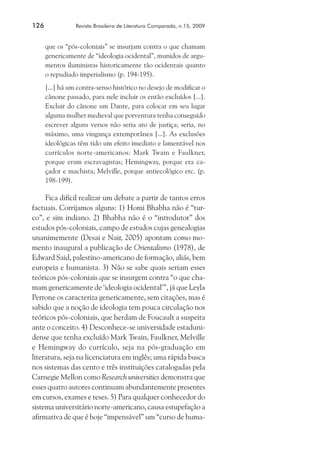 126	

Revista Brasileira de Literatura Comparada, n.15, 2009

que os “pós-coloniais” se insurjam contra o que chamam
genericamente de “ideologia ocidental”, munidos de argumentos iluministas historicamente tão ocidentais quanto
o repudiado imperialismo (p. 194-195).
[...] há um contra-senso histórico no desejo de modificar o
cânone passado, para nele incluir os então excluídos [...].
Excluir do cânone um Dante, para colocar em seu lugar
alguma mulher medieval que porventura tenha conseguido
escrever alguns versos não seria ato de justiça; seria, no
máximo, uma vingança extemporânea [...]. As exclusões
ideológicas têm tido um efeito imediato e lamentável nos
currículos norte-americanos: Mark Twain e Faulkner,
porque eram escravagistas; Hemingway, porque era caçador e machista; Melville, porque antiecológico etc. (p.
198-199).

Fica difícil realizar um debate a partir de tantos erros
factuais. Corrijamos alguns: 1) Homi Bhabha não é “turco”, e sim indiano. 2) Bhabha não é o “introdutor” dos
estudos pós-coloniais, campo de estudos cujas genealogias
unanimemente (Desai e Nair, 2005) apontam como momento inaugural a publicação de Orientalismo (1978), de
Edward Said, palestino-americano de formação, aliás, bem
europeia e humanista. 3) Não se sabe quais seriam esses
teóricos pós-coloniais que se insurgem contra “o que chamam genericamente de ‘ideologia ocidental’”, já que Leyla
Perrone os caracteriza genericamente, sem citações, mas é
sabido que a noção de ideologia tem pouca circulação nos
teóricos pós-coloniais, que herdam de Foucault a suspeita
ante o conceito. 4) Desconhece-se universidade estadunidense que tenha excluído Mark Twain, Faulkner, Melville
e Hemingway do currículo, seja na pós-graduação em
literatura, seja na licenciatura em inglês; uma rápida busca
nos sistemas das cento e três instituições catalogadas pela
Carnegie Mellon como Research universities demonstra que
esses quatro autores continuam abundantemente presentes
em cursos, exames e teses. 5) Para qualquer conhecedor do
sistema universitário norte-americano, causa estupefação a
afirmativa de que é hoje “impensável” um “curso de huma-

 