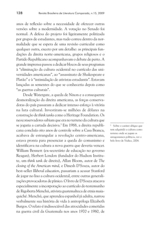 128	

Revista Brasileira de Literatura Comparada, n.15, 2009

anos de reflexão sobre a necessidade de oferecer outras
versões sobre a modernidade. A votação no Senado foi
normal. A defesa do projeto foi ligeiramente politizada
por grupos de estudantes, mas tudo correu dentro da normalidade que se espera de uma revisão curricular como
qualquer outra, exceto por um detalhe: as principais fundações da direita norte-americana, grupos religiosos e o
Partido Republicano acompanhavam o debate de perto. A
grande imprensa passou a dedicar blocos de seus programas
à “eliminação da cultura ocidental no currículo das universidades americanas”, ao “assassinato de Shakespeare e
Platão” e à “intimidação de ativistas estudantis”. Estavam
lançadas as sementes do que se conheceria depois como
“as guerras culturais”.
Desde Watergate, a queda de Nixon e a consequente
desmoralização da direita americana, as forças conservadoras do país passaram a dedicar intenso esforço à vitória
na luta cultural. Investiram-se milhões de dólares na
construção de think tanks como a Heritage Foundation. Os
neoconservadores sabiam que era no terreno da cultura que
se jogaria a cartada decisiva.5 Em 1988, a direita republicana concluía oito anos de controle sobre a Casa Branca,
acabava de estrangular a revolução centro-americana,
estava pronta para presenciar a queda do comunismo e
identificava na cultura a nova guerra que deveria vencer.
William Bennett (ex-secretário de educação no governo
Reagan), Herbert London (fundador do Hudson Institute, um think tank de direita), Allan Bloom, autor de The
closing of the American mind, e Dinesh D’Souza, autor do
best-seller Illiberal education, passariam a acusar Stanford
de jogar no lixo a cultura ocidental, entre outras generalizações provocadoras de pânico. O livro de D’Souza atacava
especialmente a incorporação ao currículo do testemunho
de Rigoberta Menchú, ativista guatemalteca de etnia maiaquiché. Menchú, que aprendeu espanhol já adulta, narrou
verbalmente sua história de vida à antropóloga Elizabeth
Burgos. O relato é indissociável das atrocidades cometidas
na guerra civil da Guatemala nos anos 1970 e 1980, de

Sobre o caráter ubíquo que
tem adquirido a cultura como
terreno onde se jogam os
antagonismos políticos, ver o
belo livro de Yúdice, 2004.
5	

 
