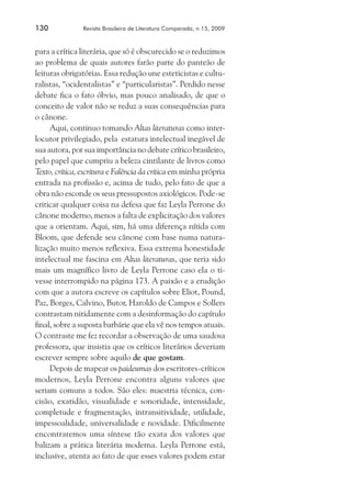 130	

Revista Brasileira de Literatura Comparada, n.15, 2009

para a crítica literária, que só é obscurecido se o reduzimos
ao problema de quais autores farão parte do panteão de
leituras obrigatórias. Essa redução une esteticistas e culturalistas, “ocidentalistas” e “particularistas”. Perdido nesse
debate fica o fato óbvio, mas pouco analisado, de que o
conceito de valor não se reduz a suas consequências para
o cânone.
Aqui, continuo tomando Altas literaturas como interlocutor privilegiado, pela estatura intelectual inegável de
sua autora, por sua importância no debate crítico brasileiro,
pelo papel que cumpriu a beleza cintilante de livros como
Texto, crítica, escritura e Falência da crítica em minha própria
entrada na profissão e, acima de tudo, pelo fato de que a
obra não esconde os seus pressupostos axiológicos. Pode-se
criticar qualquer coisa na defesa que faz Leyla Perrone do
cânone moderno, menos a falta de explicitação dos valores
que a orientam. Aqui, sim, há uma diferença nítida com
Bloom, que defende seu cânone com base numa naturalização muito menos reflexiva. Essa extrema honestidade
intelectual me fascina em Altas literaturas, que teria sido
mais um magnífico livro de Leyla Perrone caso ela o tivesse interrompido na página 173. A paixão e a erudição
com que a autora escreve os capítulos sobre Eliot, Pound,
Paz, Borges, Calvino, Butor, Haroldo de Campos e Sollers
contrastam nitidamente com a desinformação do capítulo
final, sobre a suposta barbárie que ela vê nos tempos atuais.
O contraste me fez recordar a observação de uma saudosa
professora, que insistia que os críticos literários deveriam
escrever sempre sobre aquilo de que gostam.
Depois de mapear os paideumas dos escritores-críticos
modernos, Leyla Perrone encontra alguns valores que
seriam comuns a todos. São eles: maestria técnica, concisão, exatidão, visualidade e sonoridade, intensidade,
completude e fragmentação, intransitividade, utilidade,
impessoalidade, universalidade e novidade. Dificilmente
encontraremos uma síntese tão exata dos valores que
balizam a prática literária moderna. Leyla Perrone está,
inclusive, atenta ao fato de que esses valores podem estar

 