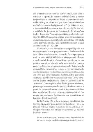 Cânone literário e valor estético: notas sobre um debate...	

131

em contradição uns com os outros: afinal, não seria a
utilidade o oposto da intransitividade? Como conciliar
fragmentação e completude? Tecendo uma série de refinadas distinções, ela mostra que os modernos coincidem
na “independência do objeto estético” (p. 164) – ou seja,
a intransitividade –, mas que isso não impede Eliot de ver
a utilidade da literatura na “preservação do idioma” ou
Sollers de associar “transgressão poética e subversão política” (p. 165). O mesmo se aplica à aparente contradição
entre fragmentação e completude. Esta última, entendida
como coerência interna, não é contraditória com o ideal
da obra aberta (p. 160-163).
No entanto, a lista de características privilegiadas por
oito escritores-críticos que produziram o fundamental de
suas obras num brevíssimo intervalo de tempo (pouco
mais de meio século) pode balizar a compreensão do que
a modernidade literária pós-romântica privilegiou na sua
prática, mas ainda não diz nada sobre o valor estético
como tal. Supondo-se que esses traços são distintivos da
modernidade crítica, ainda restaria a pergunta acerca do
que fundamenta o valor estético encontrado por todos eles
em obras que não pertencem à modernidade e que foram
escritas de acordo com outras pautas. Seria a Divina comédia um poema “fragmentado”? Teria a Odisseia o dom da
“concisão”? Como explicar o fato de que, para os modernos,
permaneça inconteste o valor estético de obras escritas a
partir de pautas diferentes e muitas vezes contraditórias
com aquelas privilegiadas em suas próprias práticas? Em
outras palavras, como fundamentar um conceito transhistórico de valor estético?
Leyla Perrone não se furta a encarar o problema. Em
resposta à pergunta “para que serve a literatura?” – ou seja,
já não a poesia, a ficção e o ensaísmo da modernidade crítica pós-romântica, mas a literatura como tal –, a ensaísta
brasileira afirma:
Se nós acreditamos que a literatura tem a alta utilidade de
esclarecer, alargar e valorizar nossa experiência do mundo,

 