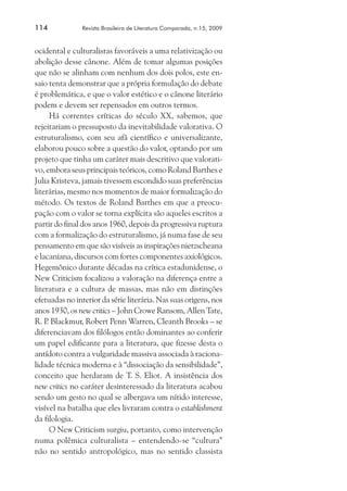 114	

Revista Brasileira de Literatura Comparada, n.15, 2009

ocidental e culturalistas favoráveis a uma relativização ou
abolição desse cânone. Além de tomar algumas posições
que não se alinham com nenhum dos dois polos, este ensaio tenta demonstrar que a própria formulação do debate
é problemática, e que o valor estético e o cânone literário
podem e devem ser repensados em outros termos.
Há correntes críticas do século XX, sabemos, que
rejeitariam o pressuposto da inevitabilidade valorativa. O
estruturalismo, com seu afã científico e universalizante,
elaborou pouco sobre a questão do valor, optando por um
projeto que tinha um caráter mais descritivo que valorativo, embora seus principais teóricos, como Roland Barthes e
Julia Kristeva, jamais tivessem escondido suas preferências
literárias, mesmo nos momentos de maior formalização do
método. Os textos de Roland Barthes em que a preocupação com o valor se torna explícita são aqueles escritos a
partir do final dos anos 1960, depois da progressiva ruptura
com a formalização do estruturalismo, já numa fase de seu
pensamento em que são visíveis as inspirações nietzscheana
e lacaniana, discursos com fortes componentes axiológicos.
Hegemônico durante décadas na crítica estadunidense, o
New Criticism focalizou a valoração na diferença entre a
literatura e a cultura de massas, mas não em distinções
efetuadas no interior da série literária. Nas suas origens, nos
anos 1930, os new critics – John Crowe Ransom, Allen Tate,
R. P Blackmur, Robert Penn Warren, Cleanth Brooks – se
.
diferenciavam dos filólogos então dominantes ao conferir
um papel edificante para a literatura, que fizesse desta o
antídoto contra a vulgaridade massiva associada à racionalidade técnica moderna e à “dissociação da sensibilidade”,
conceito que herdaram de T. S. Eliot. A insistência dos
new critics no caráter desinteressado da literatura acabou
sendo um gesto no qual se albergava um nítido interesse,
visível na batalha que eles livraram contra o establishment
da filologia.
O New Criticism surgiu, portanto, como intervenção
numa polêmica culturalista – entendendo-se “cultura”
não no sentido antropológico, mas no sentido classista

 