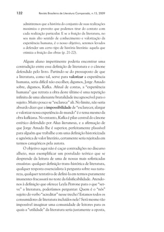132	

Revista Brasileira de Literatura Comparada, n.15, 2009

admitiremos que a história do conjunto de suas realizações
maximiza o proveito que podemos tirar do contato com
cada realização particular. E se a fruição da literatura, no
seu mais alto sentido de conhecimento e valorização da
experiência humana, é o nosso objetivo, seremos levados
a defender um certo tipo de história literária: aquela que
otimiza a fruição das obras (p. 21-22).

Algum aluno impertinente poderia encontrar uma
contradição entre essa definição de literatura e o cânone
defendido pelo livro. Partindo-se do pressuposto de que
a literatura, como tal, serve para valorizar a experiência
humana, seria difícil não escolher, digamos, Jorge Amado
sobre, digamos, Kafka. Afinal de contas, a “experiência
humana” que retrata a obra deste último é uma repetição
infinita de uma alienante brutalidade incognoscível para o
sujeito. Muito pouco se “esclarece” ali. No limite, não seria
absurdo dizer que a impossibilidade de “esclarecer, alargar
e valorizar nossa experiência do mundo” é o tema mesmo da
obra kafkiana. No entanto, Kafka é pilar central do cânone
estético defendido por Altas literaturas, e a afirmação de
que Jorge Amado lhe é superior, perfeitamente plausível
para alguém que trabalhe com uma definição historicizada
e agnóstica de valor literário, certamente seria rejeitada em
termos categóricos pela autora.
O objetivo aqui não é caçar contradições no discurso
alheio, mas exemplificar um postulado teórico que se
desprende da leitura de uma de nossas mais sofisticadas
ensaístas: qualquer definição trans-histórica de literatura,
qualquer resposta essencialista à pergunta sobre sua natureza, qualquer tentativa de defini-la em termos puramente
imanentes fracassará no teste da falsificabilidade. Atendonos à definição que oferece Leyla Perrone para o que “serve” a literatura, poderíamos perguntar: Quem é o “nós”
sujeito do verbo “acreditar” nesse trecho? Estamos todos os
consumidores de literatura incluídos nele? Será mesmo tão
impossível imaginar uma comunidade de leitores para os
quais a “utilidade” da literatura seria justamente a oposta,

 
