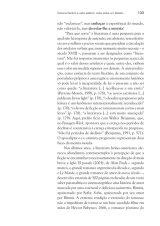 Cânone literário e valor estético: notas sobre um debate...	

133

não “esclarecer”, mas embaçar a experiência do mundo,
não valorizá-la, mas desvelar-lhe a miséria?
“Para que serve” a literatura é uma pergunta para a
qual não há resposta de antemão, em abstrato, sem referência aos conflitos e pactos sociais que presidem a circulação
dos artefatos verbais que, num momento muito recente – o
século XVIII –, passaram a ser designados como “literatura”. Não há respostas imanentes às perguntas acerca de
qual é o valor desses artefatos e quais, entre eles, exibem
esse valor em medida superior aos demais. A universalização, como essência do texto literário, de um conjunto de
postulados próprios a uma região e um momento histórico
só pode levar à incapacidade de ler o presente a não ser
como queda: “a literatura [...] recolheu-se a um canto”
(Perrone-Moisés, 1998, p. 178), “os novos escritores [...]
publicam livros light” (p. 178), “o desafeto progressivo pela
leitura é um fenômeno internacionalmente reconhecido”
(p. 178), “os livros de ficção se tornaram mais curtos e mais
leves” (p. 178), “a literatura [...] está muito ameaçada”
(p. 179). Aqui, prefiro ficar com Walter Benjamin, que,
no Passagen-Werk, apontava que a crença nos períodos de
declínio é coextensiva à crença entorpecida no progresso.
“Não há períodos de declínio” (Benjamin, 1991, p. 571).
O apocalíptico e o otimista progressivo representam duas
faces da mesma moeda.
Nos últimos anos, a literatura latino-americana ofereceu abundantes contraexemplos à percepção de que a
ficção se encaminhava necessariamente na direção do mais
breve e light. El pasado (2003), de Alan Pauls – segundo
muitos, o grande romance argentino da década e, segundo
o Le Monde, o grande romance de amor do novo século –,
desenvolve em mais de 500 páginas recheadas de um vasto
saber psicanalítico e cinematográfico uma história de amor
marcada por uma essencial e deliciosa assimetria: Rímini,
apaixonado por Sofia; Sofia, apaixonada por seu amor
por Rímini. A extrema erudição e extensão do romance
não o impediram de tornar-se um bem-sucedido filme em
mãos de Héctor Babenco. 2666, o romance póstumo do

 