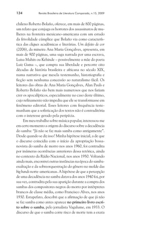 134	

Revista Brasileira de Literatura Comparada, n.15, 2009

chileno Roberto Bolaño, oferece, em mais de 800 páginas,
um relato que conjuga os horrores dos assassinatos de mulheres na fronteira mexicano-americana com um estudo
da frivolidade cúmplice que Bolaño via como característica das cliques acadêmicas e literárias. Um defeito de cor
(2006), da mineira Ana Maria Gonçalves, apresenta, em
mais de 900 páginas, uma saga narrada por uma escrava,
Luisa Mahin ou Kehinde – possivelmente a mãe do poeta
Luiz Gama –, que compra sua liberdade e percorre oito
décadas de história brasileira e africana no século XIX,
numa narrativa que mescla testemunho, historiografia e
ficção sem nenhuma concessão ao naturalismo fácil. Os
leitores das obras de Ana Maria Gonçalves, Alan Pauls e
Roberto Bolaño são bem mais numerosos que nos fariam
crer os apocalípticos, especialmente no caso deste último,
cujo refinamento não impediu que ele se transformasse em
fenômeno editorial. Esses leitores com frequência testemunham que a sofisticação dos textos não é contraditória
com o interesse gerado pela peripécia.
Em meu trabalho sobre música popular, interessou-me
em certo momento a origem do discurso sobre a decadência
do samba: “Já não se faz mais samba como antigamente”.
Desde quando se diz isso? Minha hipótese inicial, a de que
o discurso coincidia com o início da apropriação bossanovista do samba de morro nos anos 1960, foi contradita
por inúmeras ocorrências anteriores dessa retórica, ainda
no contexto da Rádio Nacional, nos anos 1950. Voltando
ainda mais, encontrei outras instâncias na época do sambaexaltação e da sobreorquestração do gênero no molde das
big bands norte-americanas. A hipótese de que a percepção
de uma decadência no samba datava dos anos 1940 foi, por
sua vez, contradita pela sua aparição durante a compra dos
sambas dos compositores negros do morro por intérpretes
brancos de classe média, como Francisco Alves, nos anos
1930. Estupefato, descobri que a afirmação de que já não
se faz samba como antes aparece no primeiro livro escrito sobre o samba, pelo jornalista Vagalume, em 1933. O
discurso de que o samba corre risco de morte tem a exata

 