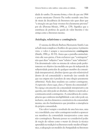 Cânone literário e valor estético: notas sobre um debate...	

135

idade do samba. Da mesma forma, o fato de que em 1964
o poeta mexicano Octavio Paz tenha reunido uma lista
de sinais de decadência da literatura não quer dizer que
“a situação em que hoje vivemos foi claramente prevista”
por ele (Perrone-Moisés, 1998, p. 179). Significa que a
existência de profetas da queda do valor literário é tão
antiga como a literatura mesma.

Axiologia, relativismo e contingência
O axioma da filósofa Barbara Herrnstein Smith é um
achado mais complexo e frutífero do que parece à primeira
vista: o valor é sempre e necessariamente contingente
(Smith, 1988, p. 30-53). Antes que a patrulha antirrelativista afie suas garras, é bom esclarecer que “contingente”
não quer dizer “subjetivo” nem “relativo” nem “arbitrário”.
Um determinado valor ou sistema de valores pode perfeitamente ser objetivo (na medida em que ele independe da
subjetividade particular de qualquer membro da comunidade interpretativa), absoluto (posto que não relativizável
dentro de tal comunidade) e motivado (no sentido de
que sua origem não é produto de uma eleição puramente
arbitrária). Nada disso mudaria seu caráter contingente.
A expressão-chave aqui, claro, é “dentro da comunidade”.
No espaço circunscrito da comunidade interpretativa em
questão, um valor pode ser absoluto, objetivo e motivado, e
continuaria sendo contingente. A coincidência de contingências que conferem inteligibilidade a um valor pode ser,
inclusive, um dos elementos constitutivos da comunidade
mesma, um dos fundamentos que presidem a emergência
da própria comunidade.
Um valor é sempre o resultado de uma luta mas, uma
vez consolidado, esse valor contingente tenderá a aparecer
aos membros da comunidade interpretativa como uma
não-contingência. Bastaria pensar no considerável poder
de tração de valores como o mester de clerecía (a técnica
aprendida na tradição) na literatura tardo-medieval hispânica, a adequação aos modelos da Antiguidade na literatura

 