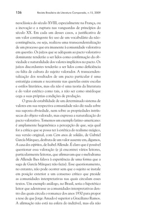 136	

Revista Brasileira de Literatura Comparada, n.15, 2009

neoclássica do século XVIII, especialmente na França, ou
a inovação e a ruptura nas vanguardas de princípios do
século XX. Em cada um desses casos, a justificativa de
um valor contingente fez uso de um vocabulário da nãocontingência, ou seja, realizou uma transcendentalização
de um processo que era imanente à comunidade valorativa
em questão. Os juízos que se adéquam ao pacto valorativo
dominante tenderão a ser lidos como confirmação da obviedade e naturalidade dos valores implícitos no pacto. Os
juízos discordantes tenderão a ser lidos como deficiência
ou falta de cultura do sujeito valorador. A transcendentalização dos resultados de um pacto particular é uma
estratégia comum e recorrente nas querelas entre escolas
e estilos literários, mas ela não é uma teoria da literatura
e do valor estético como tais, a não ser como sinédoque
cega a suas próprias condições de produção.
O grau de estabilidade de um determinado sistema de
valores em sua respectiva comunidade não diz nada sobre
sua suposta obviedade, nem sobre as propriedades intrínsecas do objeto valorado, mas expressa a naturalização do
pacto valorativo. Tomemos um exemplo latino-americano:
é amplamente hegemônica a percepção de que, seja qual
for a crítica que se possa ter à estética do realismo mágico,
sua versão original, com Cem anos de solidão, de Gabriel
García Márquez, desfruta de um valor ausente em, digamos,
A casa dos espíritos, de Isabel Allende. É claro que é possível
questionar essa valoração (e já encontrei vários leitores,
particularmente leitoras, que afirmavam que o melodrama
de Allende lhes falava à experiência de uma forma que a
saga de García Márquez não fazia). Esse questionamento,
no entanto, não pode ocorrer sem que o sujeito se instale
em posição exterior a um consenso crítico que preside
as comunidades interpretativas nas quais circulam esses
textos. Um exemplo análogo, no Brasil, seria o hipotético
leitor que adentrasse as comunidades interpretativas dentro das quais circula o romance dos anos 1930 para propor
a tese de que Jorge Amado é superior a Graciliano Ramos.
A afirmação não está na esfera do indizível, mas ela não

 