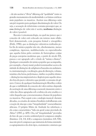 138	

Revista Brasileira de Literatura Comparada, n.15, 2009

– de não aceitar a “óbvia” diferença de “qualidade” entre os
grandes monumentos da modernidade e as formas estéticas
mais populares ou massivas. Aceitar essa diferença seria
um pré-requisito para qualquer discriminação de valor. Ou
seja, a acusação de relativismo costuma pressupor que, se
essa distinção de valor não é aceita, nenhuma distinção
de valor é possível.
Recorro à etnomusicologia, na qual me parece que o
conceito de valor está colocado em terreno mais sólido.
Está demonstrado, com pesquisa formal e etnográfica
(Frith, 1996), que as distinções valorativas realizadas pelos fãs de música popular não são, absolutamente, menos
complexas, rigorosas, multifacetadas ou especializadas
que aquelas feitas pelos ouvintes do heterogêneo corpus
de peças europeias modernas que, a partir do século XX,
passou a ser agrupado sob o rótulo de “música clássica”.
Qualquer consumidor de música popular que acompanhe,
por exemplo, o heavy metal, poderá testemunhar acerca da
miríade de distinções de subgêneros baseadas em andamento, instrumentação, vocalização, grau de distorção, volume,
temática das letras, performance, timbre ou padrão rítmico
– distinções incompreensíveis e ilegíveis para aqueles situados fora do pacto valorativo que preside o consumo do gênero. Carece de qualquer fundamentação filosófica a ideia
de que a viabilidade do conceito de valor estético dependa
da aceitação de uma diferença essencial, imanente entre o
valor das obras agrupadas sob a rubrica da arte erudita e o
valor daquelas que convencionamos chamar de populares
ou massivas. Para seguir com a analogia musical: durante
décadas, os estudos de música brasileira trabalharam com
a noção de síncope como “irregularidade” essencialmente
africana. O próprio Mário de Andrade faz referência a
ela como característica “tida em geral como provinda da
Africa” (1987, p. 409). Ora, tal “irregularidade” provinha
do fato de que a teoria ocidental prevê compassos simples
(binários: 2/4, 3/4, 4/4) e compostos (ternários: 6/8, 9/8),
mas não prevê compassos que misturem de forma sistemática agrupamentos dos dois tipos, exatamente a mistura que

 
