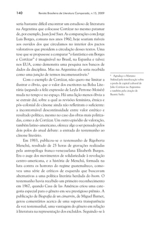 140	

Revista Brasileira de Literatura Comparada, n.15, 2009

seria bastante difícil encontrar um estudioso de literatura
na Argentina que colocasse Cortázar no mesmo patamar
de, por exemplo, Juan José Saer. As comparações com Jorge
Luis Borges, comuns nos anos 1960, hoje soariam risíveis
aos ouvidos dos que circulamos no interior dos pactos
valorativos que presidem a circulação desses textos. Uma
tese que se propusesse a comparar “o fantástico em Borges
e Cortázar” é imaginável no Brasil, na Espanha e talvez
nos EUA, como demonstra uma pesquisa nos bancos de
dados da disciplina. Mas na Argentina ela seria recebida
como uma junção de termos incomensuráveis.6
Com o exemplo de Cortázar, não quero me limitar a
ilustrar o óbvio, que o valor dos escritores na Bolsa Literária (segundo a feliz expressão de Leyla Perrone-Moisés)
muda no tempo e no espaço. Há uma lição menos óbvia a
se extrair daí, sobre a qual as revisões feminista, étnica e
pós-colonial do cânone ainda não refletiram o suficiente:
a incontornável descontinuidade entre valor estético e
resultado político, mesmo no caso das obras mais politizadas, como a de Cortázar. Um outro episódio de valoração,
também latino-americano, oferece algo a ser pensado pelos
dois polos do atual debate: a entrada do testemunho ao
cânone literário.
Em 1983, publicou-se o testemunho de Rigoberta
Menchú, resultado de 25 horas de gravações realizadas
pela antropóloga franco-venezuelana Elisabeth Burgos.
Era o auge dos movimentos de solidariedade à revolução
centro-americana, e a história de Menchú, formada na
luta contra os horrores do regime guatemalteco, comoveu uma série de críticos de esquerda que buscavam
alternativas a uma política literária herdada do boom. O
testemunho havia recebido um primeiro reconhecimento
em 1967, quando Casa de las Américas criou uma categoria especial para o gênero em seu prestigioso prêmio. A
publicação de Biografía de un cimarrón, de Miguel Barnet,
gerou comentários acerca de uma suposta transparência
da voz testemunhal, uma vantagem do gênero em relação
à literatura na representação dos excluídos. Seguindo-se à

	 Agradeço a Mariano
Siskind pela interlocução sobre
a perda de capital cultural de
Julio Cortázar na Argentina
e também pela citação de
Beatriz Sarlo.
6

 