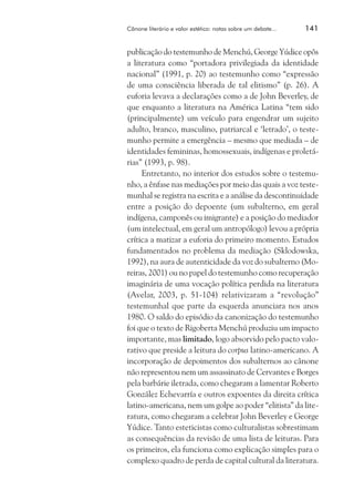 Cânone literário e valor estético: notas sobre um debate...	

141

publicação do testemunho de Menchú, George Yúdice opôs
a literatura como “portadora privilegiada da identidade
nacional” (1991, p. 20) ao testemunho como “expressão
de uma consciência liberada de tal elitismo” (p. 26). A
euforia levava a declarações como a de John Beverley, de
que enquanto a literatura na América Latina “tem sido
(principalmente) um veículo para engendrar um sujeito
adulto, branco, masculino, patriarcal e ‘letrado’, o testemunho permite a emergência – mesmo que mediada – de
identidades femininas, homossexuais, indígenas e proletárias” (1993, p. 98).
Entretanto, no interior dos estudos sobre o testemunho, a ênfase nas mediações por meio das quais a voz testemunhal se registra na escrita e a análise da descontinuidade
entre a posição do depoente (um subalterno, em geral
indígena, camponês ou imigrante) e a posição do mediador
(um intelectual, em geral um antropólogo) levou a própria
crítica a matizar a euforia do primeiro momento. Estudos
fundamentados no problema da mediação (Sklodowska,
1992), na aura de autenticidade da voz do subalterno (Moreiras, 2001) ou no papel do testemunho como recuperação
imaginária de uma vocação política perdida na literatura
(Avelar, 2003, p. 51-104) relativizaram a “revolução”
testemunhal que parte da esquerda anunciara nos anos
1980. O saldo do episódio da canonização do testemunho
foi que o texto de Rigoberta Menchú produziu um impacto
importante, mas limitado, logo absorvido pelo pacto valorativo que preside a leitura do corpus latino-americano. A
incorporação de depoimentos dos subalternos ao cânone
não representou nem um assassinato de Cervantes e Borges
pela barbárie iletrada, como chegaram a lamentar Roberto
González Echevarría e outros expoentes da direita crítica
latino-americana, nem um golpe ao poder “elitista” da literatura, como chegaram a celebrar John Beverley e George
Yúdice. Tanto esteticistas como culturalistas sobrestimam
as consequências da revisão de uma lista de leituras. Para
os primeiros, ela funciona como explicação simples para o
complexo quadro de perda de capital cultural da literatura.

 