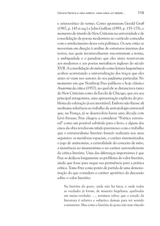 Cânone literário e valor estético: notas sobre um debate...	

115

e aristocrático do termo. Como apontaram Gerald Graff
(1987, p. 145 et seq.) e John Guillory (1993, p. 155-175), o
momento de triunfo do New Criticism na universidade e de
consolidação da poesia modernista no currículo coincidiu
com o arrefecimento dessa veia polêmica. Os new critics se
moveriam em direção à análise de estruturas internas dos
textos, nas quais invariavelmente encontrariam a ironia,
a ambiguidade e o paradoxo que eles antes reservavam
aos modernos e aos poetas metafísicos ingleses do século
XVII. A consolidação do método como leitura hegemônica
acabou acarretando a universalização dos traços que eles
antes só viam nos autores do seu paideuma particular. No
momento em que Northrop Frye publicou o hoje clássico
Anatomia da crítica (1957), no qual ele se distanciava tanto
do New Criticism como da Escola de Chicago, que era seu
principal antagonista, uma apresentação explícita do problema da valoração já era inevitável. Embora não fizesse ali
nenhuma referência ao trabalho da antropologia estrutural
que, na França, já se desenvolvia havia uma década com
Lévi-Strauss, Frye chegou a considerar “Poética estrutural” como um possível subtítulo para o livro, e alguns dos
eixos da obra revelavam nítido parentesco com o trabalho
que o estruturalismo literário francês realizaria nos anos
seguintes: as metáforas espaciais, o caráter sistematizador,
o jogo de antinomias, a centralidade do conceito de mito,
a insistência no imanentismo e no caráter autossuficiente
da crítica literária. Uma das diferenças importantes é que
Frye se dedicou longamente ao problema do valor literário,
ainda que fosse para negar sua pertinência para a prática
crítica. Tomo Frye como ponto de partida de uma demonstração do que considero o caráter aporético da discussão
sobre o valor literário:
Na história do gosto, onde não há fatos, e onde todas
as verdades já foram, de maneira hegeliana, quebradas
em meias-verdades …, sentimos talvez que o estudo da
literatura é relativo e subjetivo demais para ter sentido
consistente. Mas como a história do gosto não tem vínculo

 