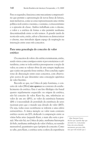 142	

Revista Brasileira de Literatura Comparada, n.15, 2009

Para os segundos, funciona como mecanismo compensatório que permite a apresentação de novas listas de leitura,
mais inclusivas, como se estas representassem uma vitória
política real contra o racismo, o sexismo, o etnocentrismo
e a opressão de classe. Ambos trabalham com o cânone,
o valor e a estética de forma a não permitir nenhuma
descontinuidade entre os três termos. A grande tarefa da
teoria não seria, então, salvar a literatura ou democratizar
o cânone, mas introduzir algum espaço de respiração na
interseção entre esses três conceitos.

Para uma genealogia do conceito de valor
estético
Os conceitos de valor e de estética terminaram, então,
sendo vistos como contíguos entre si por esteticistas e culturalistas, como se toda estética pressupusesse a noção de
valor, ou como se valorar obras de arte sempre implicasse
que o juízo em questão fosse estético. Para concluir, sugiro
rotas de dissociação entre esses conceitos, com observações acerca do que denomino uma concepção agnóstica
de valor literário.
Recorde-se que, na Crítica do juízo kantiana, o conceito de valor [Wert] não aparece no contexto do estabelecimento da estética. Este é um fato filológico tão banal
quanto regularmente esquecido: na origem da estética,
não há conceito de valor. Kant faz, sim, referências ao
valor de um ato (§91), ao valor da existência humana
(§4) e à necessidade do postulado da existência de seres
racionais para que o mundo seja dotado de valor (§87).
Ou seja, todas essas ocorrências se referem a uma esfera
extraestética. A única menção ao valor num contexto
estético ocorre em §53, dedicado à comparação entre as
várias belas artes (segundo Kant, a mais alta seria a poesia). Mas não há, na Crítica do juízo, nenhuma hierarquia
do belo, nenhuma atribuição de valor à beleza, no sentido
mensurável, quantitativo que é próprio do conceito. Como
se sabe, para Kant, a estética seria a esfera da experiência

	 Que Antonio Cicero
decrete que “quando digo que
um texto é [...] um poema
bom, não estou dizendo
meramente que gosto dele,
mas que todo mundo que o
7

 