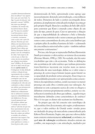 Cânone literário e valor estético: notas sobre um debate...	
considere desinteressadamente
deve reconhecer” esse suposto
fato e que, por outro lado, “se
digo ‘eu gosto de abacate’, não
pretendo o mesmo” (2009a),
não torna essa distinção
verdadeira. No mundo real,
incontáveis leitores dizem
que “No meio do caminho”
é um bom poema e outros
incontáveis leitores dizem
o contrário, exatamente
como ocorre com o gosto do
abacate. Decretar que estes
últimos são maus leitores não
resolve o problema teórico.
Quando Cicero afirma que
Barbara Herrnstein Smith, ao
propor a tese da contingência
do valor, “nem sequer se dá
conta de que, ao dizer tais
coisas, incorre em paradoxos
que solapam suas próprias
teses” (2009b, p. 8), ele parece
não ter se dado conta de que
há um capítulo inteiro de
Contingencies of value dedicado
a refutar a objeção de que
supostamente não se poderia
afirmar que o valor é sempre
contingente sem cair em
contradição. Quem afirma a
contingência do valor não está
conferindo ao objeto valorado
um atributo que permaneceria
no tempo. Os enunciados
falsificáveis evidentemente
não se submetem às mesmas
regras de verificabilidade dos
não falsificáveis. Ou seja,
é pueril argumentar que
não podemos afirmar que
“o sentido não é eterno e
unívoco” pelo fato de que essa
frase supostamente teria um
sentido eterno e unívoco. A
frase não confere um atributo
ao sentido; ela se limita a
apresentar uma negativa. Em
bom português: no debate
entre agnósticos e crentes, o
ônus da prova cabe a estes.

143

desinteressada do belo, apresentada como apreço que
necessariamente demanda universalização, concordância
de todos. Deixemos de lado o caráter escorregadio dessa
premissa, já amplamente criticada pela tradição (a começar
pelo próprio Hegel). Basta ler a analítica do belo (§6 a §22)
para constatar que Kant o entende como objeto de um
juízo de tipo, jamais de grau. Caso se apresente a objeção
de que a impossibilidade de submeter o belo a fórmulas
comparativas contraria todo o senso comum que desenvolvemos como consumidores de arte, não custa lembrar que
o próprio pilar da analítica kantiana do belo – a demanda
de concordância universal sobre o juízo – também embute
um patente contrassenso.7
Por isso, não há que se repreender Barbara Herrnstein
Smith por remeter o valor estético ao terreno da economia
(Perrone-Moisés, 1998, p. 230). Na verdade, não há outro
vocabulário que não o da economia. Todas as definições
não econômicas de valor estético que tenham pretensões
trans-históricas incorrem em versões mais ou menos
sofisticadas de uma tautologia: define-se o valor como a
presença de certos traços formais (sejam quais forem) ou
a capacidade de produzir certas sensações. Esses traços ou
potencialidades passarão a ser apresentados como característicos da experiência estética, sendo sua maior ou menor
presença em cada obra o critério para sua valoração. Ao
enfrentar-se com a pergunta acerca de como se chegou a
delimitar o terreno propriamente estético, remete-se o interlocutor à existência de obras que exibem... aqueles traços
inicialmente definidos como característicos do estético!
Não é à toa que os alunos não aceitam isso facilmente.
Ao propor que não há conceito não tautológico de
valor estético fora da economia, não sugiro, evidentemente, que o valor estético de Grande sertão: veredas possa
ser deduzido do preço da mercadoria comercializada pela
Editora Nova Fronteira. Sugiro, sim, que esse valor se deduz
num contexto eminentemente relacional, econômico, no
qual atos de valoração socialmente situados entram em
conflito, em negociação e em articulação, mediados por

 