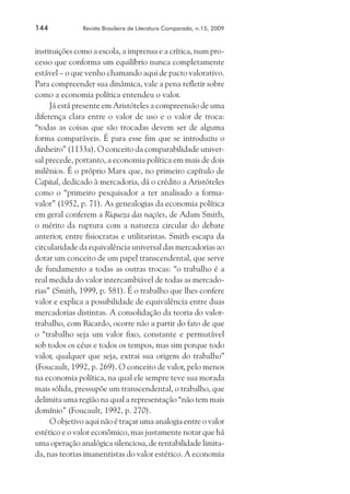 144	

Revista Brasileira de Literatura Comparada, n.15, 2009

instituições como a escola, a imprensa e a crítica, num processo que conforma um equilíbrio nunca completamente
estável – o que venho chamando aqui de pacto valorativo.
Para compreender sua dinâmica, vale a pena refletir sobre
como a economia política entendeu o valor.
Já está presente em Aristóteles a compreensão de uma
diferença clara entre o valor de uso e o valor de troca:
“todas as coisas que são trocadas devem ser de alguma
forma comparáveis. É para esse fim que se introduziu o
dinheiro” (1133a). O conceito da comparabilidade universal precede, portanto, a economia política em mais de dois
milênios. É o próprio Marx que, no primeiro capítulo de
Capital, dedicado à mercadoria, dá o crédito a Aristóteles
como o “primeiro pesquisador a ter analisado a formavalor” (1952, p. 71). As genealogias da economia política
em geral conferem a Riqueza das nações, de Adam Smith,
o mérito da ruptura com a natureza circular do debate
anterior, entre fisiocratas e utilitaristas. Smith escapa da
circularidade da equivalência universal das mercadorias ao
dotar um conceito de um papel transcendental, que serve
de fundamento a todas as outras trocas: “o trabalho é a
real medida do valor intercambiável de todas as mercadorias” (Smith, 1999, p. 581). É o trabalho que lhes confere
valor e explica a possibilidade de equivalência entre duas
mercadorias distintas. A consolidação da teoria do valortrabalho, com Ricardo, ocorre não a partir do fato de que
o “trabalho seja um valor fixo, constante e permutável
sob todos os céus e todos os tempos, mas sim porque todo
valor, qualquer que seja, extrai sua origem do trabalho”
(Foucault, 1992, p. 269). O conceito de valor, pelo menos
na economia política, na qual ele sempre teve sua morada
mais sólida, pressupõe um transcendental, o trabalho, que
delimita uma região na qual a representação “não tem mais
domínio” (Foucault, 1992, p. 270).
O objetivo aqui não é traçar uma analogia entre o valor
estético e o valor econômico, mas justamente notar que há
uma operação analógica silenciosa, de rentabilidade limitada, nas teorias imanentistas do valor estético. A economia

 