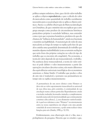 Cânone literário e valor estético: notas sobre um debate...	

145

política sempre enfatizou, claro, que a lei do valor-trabalho
se aplica a objetos reprodutíveis, e que o cálculo do valor
da mercadoria como quantidade de trabalho socialmente
necessário para a sua produção não se aplica a objetos estéticos. Atesta-o a célebre observação de Marx na introdução
aos Grundrisse, de que o mistério não era explicar que a arte
grega emergiu como produto de circunstâncias históricas
particulares próprias à sociedade helênica, mas entender
como e por que os poemas homéricos, produtos do que ele
chamou de “infância da humanidade”, ainda nos fascinam
e mantêm sua legibilidade. A manutenção do valor de uma
mercadoria ao longo do tempo se explica pelo fato de que
ali se aninha uma quantidade determinada de trabalho que
mantém alguma tradutibilidade (com as naturais oscilações
que serão fruto das próprias variações no valor do tipo de
trabalho que se encontra ali congelado). Na economia, a
teoria do valor depende de um transcendental, o trabalho.
Na ausência desse transcendental, a teoria do valor estético só pode definir o valor imanentemente a partir das
operações circulares descritas acima, não muito diferentes
das equivalências universais tautológicas dos economistas
anteriores a Adam Smith. O trabalho que produz a obra
de arte não é traduzível, e portanto sua permanência no
tempo não se explica imanentemente:
A permanência de um autor clássico como Homero se
deve não ao valor supostamente transcultural ou universal
de suas obras mas, pelo contrário, à continuidade de sua
circulação numa cultura particular. Repetidamente citada
e recitada, traduzida, lecionada e imitada, e completamente
inserida numa rede de intertextualidade que continuamente
constitui a alta cultura [...], essa altamente variável entidade à qual nos referimos como “Homero” recorrentemente
entra na nossa experiência em relação com uma grande
variedade de nossos interesses, e pode assim realizar várias
funções para nós (Smith, 1998, p. 52-53).

Evidentemente, essa observação não é o fim, mas o
prolegômeno da pesquisa. Haveria que se estudar o que,

 