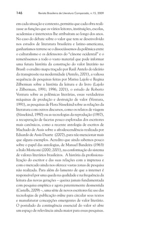 146	

Revista Brasileira de Literatura Comparada, n.15, 2009

em cada situação e contexto, permitiu que cada obra realizasse as funções que os vários leitores, instituições, escolas,
academias e intertextos lhe atribuíram ao longo dos anos.
No caso do debate sobre o valor que tem se desenvolvido
nos estudos de literatura brasileira e latino-americana,
ganharíamos terreno se o dissociássemos da polêmica entre
o culturalismo e os defensores do “cânone ocidental” e o
remetêssemos a todo o vasto material que pode informar
uma futura história da construção do valor literário no
Brasil: o erudito mapa traçado por Raúl Antelo do ideário
da transgressão na modernidade (Antelo, 2001), a valiosa
sequência de pesquisas feitas por Marisa Lajolo e Regina
Zilberman sobre a história da leitura e do livro (Lajolo
e Zilberman, 1991; 1996; 2001), o estudo de Roberto
Ventura sobre as polêmicas literárias, essas verdadeiras
máquinas de produção e destruição de valor (Ventura,
1991), as pesquisas de Flora Süssekind sobre as relações da
literatura com outros discursos, como os relatos de viagem
(Süssekind, 1990) ou as tecnologias da reprodução (1987),
a recuperação de facetas pouco exploradas dos escritores
mais canônicos, como a recente antologia de escritos de
Machado de Assis sobre a afrodescendência realizada por
Eduardo de Assis Duarte (2007), para não mencionar mais
que alguns exemplos. Acredito que ainda sabemos pouco
sobre o papel das antologias, de Manuel Bandeira (1963)
a Italo Moriconi (2000; 2001), na conformação do sistema
de valores literários brasileiros. A história da profissionalização do escritor e das suas relações com a imprensa e
com o mercado ainda nos oferece vastas zonas de pesquisa
não realizada. Para além do lamento de que a internet é
responsável por uma queda na qualidade e na frequência da
leitura das novas gerações – queixa jamais fundamentada
com pesquisa empírica e agora patentemente desmentida
(Castells, 2009) –, uma série de novos escritores faz uso das
tecnologias de publicação online para circular seus textos
e manufaturar concepções emergentes de valor literário.
O postulado da contingência essencial do valor só abre
um espaço de relevância ainda maior para essas pesquisas.

 