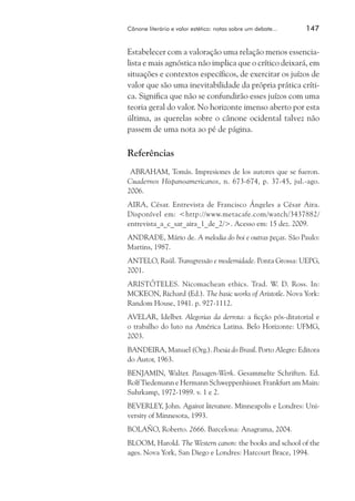 Cânone literário e valor estético: notas sobre um debate...	

147

Estabelecer com a valoração uma relação menos essencialista e mais agnóstica não implica que o crítico deixará, em
situações e contextos específicos, de exercitar os juízos de
valor que são uma inevitabilidade da própria prática crítica. Significa que não se confundirão esses juízos com uma
teoria geral do valor. No horizonte imenso aberto por esta
última, as querelas sobre o cânone ocidental talvez não
passem de uma nota ao pé de página.

Referências
ABRAHAM, Tomás. Impresiones de los autores que se fueron.
Cuadernos Hispanoamericanos, n. 673-674, p. 37-45, jul.-ago.
2006.
AIRA, César. Entrevista de Francisco Ángeles a César Aira.
Disponível em: <http://www.metacafe.com/watch/3437882/
entrevista_a_c_sar_aira_1_de_2/>. Acesso em: 15 dez. 2009.
ANDRADE, Mário de. A melodia do boi e outras peças. São Paulo:
Martins, 1987.
ANTELO, Raúl. Transgressão e modernidade. Ponta Grossa: UEPG,
2001.
ARISTÓTELES. Nicomachean ethics. Trad. W. D. Ross. In:
MCKEON, Richard (Ed.). The basic works of Aristotle. Nova York:
Random House, 1941. p. 927-1112.
AVELAR, Idelber. Alegorias da derrota: a ficção pós-ditatorial e
o trabalho do luto na América Latina. Belo Horizonte: UFMG,
2003.
BANDEIRA, Manuel (Org.). Poesia do Brasil. Porto Alegre: Editora
do Autor, 1963.
BENJAMIN, Walter. Passagen-Werk. Gesammelte Schriften. Ed.
Rolf Tiedemann e Hermann Schweppenhiuser. Frankfurt am Main:
Suhrkamp, 1972-1989. v. 1 e 2.
Beverley, John. Against literature. Minneapolis e Londres: University of Minnesota, 1993.
BOLAÑO, Roberto. 2666. Barcelona: Anagrama, 2004.
BLOOM, Harold. The Western canon: the books and school of the
ages. Nova York, San Diego e Londres: Harcourt Brace, 1994.

 