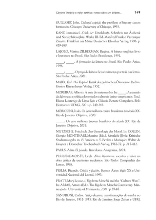 Cânone literário e valor estético: notas sobre um debate...	

149

GUILLORY, John. Cultural capital: the problem of literary canon
formation. Chicago: University of Chicago, 1993.
KANT, Immanuel. Kritik der Urteilskraft. Schriften zur Ästhetik
und Naturphilosophie. Werke III. Ed. Manfred Frank e Véronique
Zanetti. Frankfurt am Main: Deutscher Klassiker Verlag, 1996. p.
479-880.
LAJOLO, Marisa; ZILBERMAN, Regina. A leitura rarefeita: livro
e literatura no Brasil. São Paulo: Brasiliense, 1991.
_____; _____. A formação da leitura no Brasil. São Paulo: Ática,
1996.
_____; _____. O preço da leitura: leis e números por trás das letras.
São Paulo: Ática, 2001.
MARX, Karl. Das Kapital: Kritik der politischen Ökonomie. Berlim:
Gustav Kiepenheuer Verlag, 1952.
MOREIRAS, Alberto. A aura do testemunho. In: _____. A exaustão
da diferença: a política dos estudos culturais latino-americanos. Trad.
Eliana Lourenço de Lima Reis e Gláucia Renate Gonçalves. Belo
Horizonte: UFMG, 2001. p. 249-282.
MORICONI, Ítalo. Os cem melhores contos brasileiros do século XX.
Rio de Janeiro: Objetiva, 2000.
_____. Os cem melhores poemas brasileiros do século XX. Rio de
Janeiro: Objetiva, 2001.
Nietzsche, Friedrich. Zur Genealogie der Moral. In: COLLIN,
Giorgio; MONTINARI, Mazzino (Eds.). Sämtliche Werke. Kritische
Studienausgabe in 15 Bänden. v. 5. Berlim e Munique: Walter de
Gruyter e Deutscher Taschenbuch Verlag, 1967-77. p. 245-412.
PAULS, Alan. El pasado. Barcelona: Anagrama, 2003.
PERRONE-MOISÉS, Leyla. Altas literaturas: escolha e valor na
obra crítica de escritores modernos. São Paulo: Companhia das
Letras, 1998.
PIGLIA, Ricardo. Crítica y ficción. Buenos Aires: Siglo XX e Universidad Nacional del Litoral, 1993.
PRATT, Mary Louise. I, Rigoberta Menchú and the “Culture Wars”.
In: ARIAS, Arturo (Ed.). The Rigoberta Menchú Controversy. Min����
neapolis: University of Minnesota, 2001. p.29-48.
SANDRONI, Carlos. Feitiço decente: transformações do samba no
Rio de Janeiro, 1917-1933. Rio de Janeiro: Jorge Zahar e UFRJ,

 