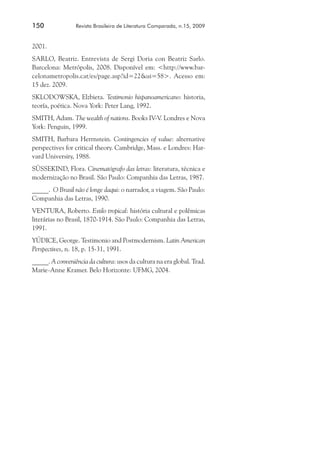 150	

Revista Brasileira de Literatura Comparada, n.15, 2009

2001.
SARLO, Beatriz. Entrevista de Sergi Doria con Beatriz Sarlo.
Barcelona: Metrópolis, 2008. Disponível em: <http://www.barcelonametropolis.cat/es/page.asp?id=22&ui=58>. Acesso em:
15 dez. 2009.
SKLODOWSKA, Elzbieta. Testimonio hispanoamericano: historia,
teoría, poética. Nova York: Peter Lang, 1992.
SMITH, Adam. The wealth of nations. Books IV-V. Londres e Nova
York: Penguin, 1999.
SMITH, Barbara Herrnstein. Contingencies of value: alternative
perspectives for critical theory. Cambridge, Mass. e Londres: Harvard University, 1988.
SÜSSEKIND, Flora. Cinematógrafo das letras: literatura, técnica e
modernização no Brasil. São Paulo: Companhia das Letras, 1987.
_____. O Brasil não é longe daqui: o narrador, a viagem. São Paulo:
Companhia das Letras, 1990.
VENTURA, Roberto. Estilo tropical: história cultural e polêmicas
literárias no Brasil, 1870-1914. São Paulo: Companhia das Letras,
1991.
YÚDICE, George. Testimonio and Postmodernism. Latin American
Perspectives, n. 18, p. 15-31, 1991.
_____. A conveniência da cultura: usos da cultura na era global. Trad.
Marie-Anne Kramer. Belo Horizonte: UFMG, 2004.

 