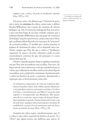 116	

Revista Brasileira de Literatura Comparada, n.15, 2009

orgânico com a crítica, ela pode ser facilmente separada
(Frye, 1957, p. 18).1

Um pouco antes, ele afirmara que “a história do gosto
não é parte da estrutura da crítica, assim como o debate
Huxley-Wilberforce não é parte da estrutura da ciência
biológica” (p. 18). O curioso da analogia de Frye, por certo,
é que está bem longe de ser uma verdade evidente que a
polêmica Huxley-Wilberforce não seja parte da “estrutura
da biologia” (seja lá o que for isso), assim como não é óbvio
que a polêmica Marx-Ricardo não seja parte da “estrutura”
da economia política. À medida que o leitor percorre as
páginas de Anatomia da crítica, vai se impondo uma conclusão: sempre que Frye diz que a crítica é “facilmente
separável” do gosto e do juízo valorativo, pode-se estar
razoavelmente convicto de que tal separação é a coisa
menos fácil que há.
O leitor o percebe quando chega o espinhoso momento
em que Frye tem de justificar suas escolhas. Para isso, ele
lança mão de uma curiosa tese, a de que é preferível que os
valores que subjazem às escolhas estéticas da crítica fiquem
escondidos, pois explicitá-los terminaria fundamentando
a crítica na história do gosto e, portanto, dinamitando a
separação que se havia proposto entre elas:
As estimativas comparativas de valor são realmente inferências da prática crítica, mais válidas quando silenciosas,
e não princípios expressos que guiam sua prática. O crítico
verá logo, e constantemente, que Milton é um poeta mais
sugestivo e recompensador que Blackmore. Mas quanto
mais óbvio se torne isso, menos tempo ele desejará desperdiçar insistindo na questão. Porque insistir nela é tudo o que
ele pode fazer: qualquer crítica motivada por um desejo de
estabelecê-lo ou prová-lo será meramente mais um documento na história do gosto (Frye, 1957, p. 25).

Anatomia da crítica sugere, simultaneamente, que 1)
a crítica é uma esfera separada da história do gosto; 2) é
“óbvio” que alguns poetas são melhores que outros; 3)

	 São minhas as traduções de
todas as citações de fontes em
línguas estrangeiras.
1

 