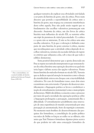Cânone literário e valor estético: notas sobre um debate...	

	 Para o estruturalismo, ver
o notável trabalho de história
intelectual já feito por François
Dosse (1991-92).
2

117

qualquer tentativa de explicar essa obviedade está fadada
a ser parte da história do gosto, não da crítica. Preso num
discurso que postula a separabilidade da crítica ante a
história do gosto, mas tropeça na constante interferência
desta sobre aquela, Frye não pode senão sugerir que os
fundamentos das escolhas valorativas permaneçam sem
discussão. Anatomia da crítica, um dos livros de crítica
literária mais influentes do século XX, se sustenta sobre
um tripé de premissas de visível precariedade: 1) a crítica
e o gosto não se misturam; 2) não se faz crítica sem uma
escolha valorativa; 3) já que a valoração é definida como
parte de uma história do gosto externa à crítica, mesmo
que reconheçamos que a atividade crítica depende de escolhas valorativas, teremos de esconder debaixo do tapete
os critérios que subjazem a elas, sob o risco de que todo o
edifício desmorone.
Seria possível demonstrar que a aporia detectada em
Frye se repete nos métodos interpretativos que tentaram fazer da crítica literária uma operação descritiva na qual não
teria lugar o debate acerca das opções valorativas. Numa
futura história dos métodos formais no século XX,2 haveria
que se dedicar especial atenção às maneiras como o desejo
de cientificidade entrou em choque com a inevitabilidade
valorativa. No caso do formalismo russo, esses dois eixos
coexistiram com certa tensão. O projeto de descrever cientificamente a linguagem poética os levou a estabelecer a
noção de estranhamento (ostraneniye) como o mais próprio
da literatura. Shklóvski definiu o conceito como o processo
por meio do qual a novidade das operações poéticas sobre
a linguagem prolongaria a percepção, aumentando-lhe a
dificuldade. O estranhamento possibilitaria uma renovação de uma experiência do mundo caracterizada por uma
percepção já automatizada, fruto da repetição constante.
No momento mais frutífero do desenvolvimento das pesquisas dos formalistas, a consolidação do poder político
nas mãos de Stálin os forçou ao exílio ou ao silêncio, não
antes que Yuri Tinianov formulasse algumas pistas acerca
do que poderia ter sido uma concepção formalista da

 