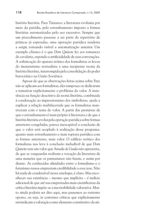 118	

Revista Brasileira de Literatura Comparada, n.15, 2009

história literária. Para Tinianov, a literatura evoluiria por
meio da paródia, pelo estranhamento imposto a formas
literárias automatizadas pelo uso excessivo. Sempre que
um procedimento passasse a ser parte do repertório de
práticas já esperadas, uma operação paródica tenderia
a surgir, tornando visível a automatização anterior. Um
exemplo clássico é o que Dom Quixote fez aos romances
de cavalaria, expondo a artificialidade de suas convenções.
A sofisticação do aparato teórico dos formalistas os levou
do imanentismo textualista a uma incipiente teoria da
história literária, interrompida pela consolidação do poder
burocrático na União Soviética.
Apesar de que as observações feitas acima sobre Frye
não se aplicam aos formalistas, eles tampouco se dedicaram
a tematizar explicitamente o problema do valor. A insistência na função descritiva da teoria literária, combinada
à condenação ao impressionismo dos simbolistas, ajuda a
explicar a relação multifacetada que os formalistas mantiveram com o tema do valor. A partir das premissas de
que o estranhamento é mais próprio à literatura e de que a
história literária evolui pela operação paródica sobre formas
anteriores congeladas, parece inescapável a conclusão de
que o valor está acoplado à realização desse programa:
quanto mais estranhamento e mais ruptura paródica com
as formas anteriores, mais valor. O edifício teórico dos
formalistas nos leva à conclusão ineludível de que Dom
Quixote tem um valor que Amadis de Gaula não apresenta,
de que as vanguardas realizam a vocação da literatura de
uma maneira que os parnasianos não fazem, e assim por
diante. As conhecidas afinidades entre o formalismo e o
futurismo russos emprestam credibilidade a essa tese. Não
há nada de condenável nessa axiologia, é claro. Mas reconhecer sua existência – mesmo que implícita – é indício
adicional de que até nas empreitadas mais cientificistas da
crítica literária impõe-se a inevitabilidade valorativa. Muito ainda poderia ser dito aqui, mas passemos ao extremo
oposto, ou seja, às correntes críticas que explicitamente
reivindicam a valoração como elemento constitutivo da ati-

 