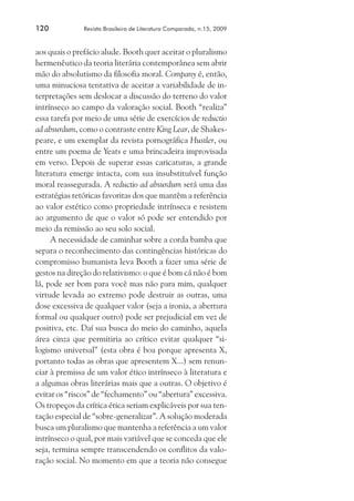 120	

Revista Brasileira de Literatura Comparada, n.15, 2009

aos quais o prefácio alude. Booth quer aceitar o pluralismo
hermenêutico da teoria literária contemporânea sem abrir
mão do absolutismo da filosofia moral. Company é, então,
uma minuciosa tentativa de aceitar a variabilidade de interpretações sem deslocar a discussão do terreno do valor
intrínseco ao campo da valoração social. Booth “realiza”
essa tarefa por meio de uma série de exercícios de reductio
ad absurdum, como o contraste entre King Lear, de Shakespeare, e um exemplar da revista pornográfica Hustler, ou
entre um poema de Yeats e uma brincadeira improvisada
em verso. Depois de superar essas caricaturas, a grande
literatura emerge intacta, com sua insubstituível função
moral reassegurada. A reductio ad absurdum será uma das
estratégias retóricas favoritas dos que mantêm a referência
ao valor estético como propriedade intrínseca e resistem
ao argumento de que o valor só pode ser entendido por
meio da remissão ao seu solo social.
A necessidade de caminhar sobre a corda bamba que
separa o reconhecimento das contingências históricas do
compromisso humanista leva Booth a fazer uma série de
gestos na direção do relativismo: o que é bom cá não é bom
lá, pode ser bom para você mas não para mim, qualquer
virtude levada ao extremo pode destruir as outras, uma
dose excessiva de qualquer valor (seja a ironia, a abertura
formal ou qualquer outro) pode ser prejudicial em vez de
positiva, etc. Daí sua busca do meio do caminho, aquela
área cinza que permitiria ao crítico evitar qualquer “silogismo universal” (esta obra é boa porque apresenta X,
portanto todas as obras que apresentem X...) sem renunciar à premissa de um valor ético intrínseco à literatura e
a algumas obras literárias mais que a outras. O objetivo é
evitar os “riscos” de “fechamento” ou “abertura” excessiva.
Os tropeços da crítica ética seriam explicáveis por sua tentação especial de “sobre-generalizar”. A solução moderada
busca um pluralismo que mantenha a referência a um valor
intrínseco o qual, por mais variável que se conceda que ele
seja, termina sempre transcendendo os conflitos da valoração social. No momento em que a teoria não consegue

 