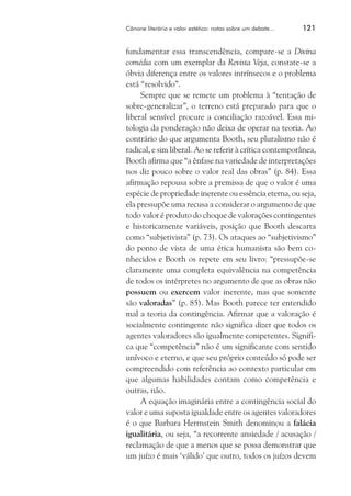 Cânone literário e valor estético: notas sobre um debate...	

121

fundamentar essa transcendência, compare-se a Divina
comédia com um exemplar da Revista Veja, constate-se a
óbvia diferença entre os valores intrínsecos e o problema
está “resolvido”.
Sempre que se remete um problema à “tentação de
sobre-generalizar”, o terreno está preparado para que o
liberal sensível procure a conciliação razoável. Essa mitologia da ponderação não deixa de operar na teoria. Ao
contrário do que argumenta Booth, seu pluralismo não é
radical, e sim liberal. Ao se referir à crítica contemporânea,
Booth afirma que “a ênfase na variedade de interpretações
nos diz pouco sobre o valor real das obras” (p. 84). Essa
afirmação repousa sobre a premissa de que o valor é uma
espécie de propriedade inerente ou essência eterna, ou seja,
ela pressupõe uma recusa a considerar o argumento de que
todo valor é produto do choque de valorações contingentes
e historicamente variáveis, posição que Booth descarta
como “subjetivista” (p. 73). Os ataques ao “subjetivismo”
do ponto de vista de uma ética humanista são bem conhecidos e Booth os repete em seu livro: “pressupõe-se
claramente uma completa equivalência na competência
de todos os intérpretes no argumento de que as obras não
possuem ou exercem valor inerente, mas que somente
são valoradas” (p. 85). Mas Booth parece ter entendido
mal a teoria da contingência. Afirmar que a valoração é
socialmente contingente não significa dizer que todos os
agentes valoradores são igualmente competentes. Significa que “competência” não é um significante com sentido
unívoco e eterno, e que seu próprio conteúdo só pode ser
compreendido com referência ao contexto particular em
que algumas habilidades contam como competência e
outras, não.
A equação imaginária entre a contingência social do
valor e uma suposta igualdade entre os agentes valoradores
é o que Barbara Herrnstein Smith denominou a falácia
igualitária, ou seja, “a recorrente ansiedade / acusação /
reclamação de que a menos que se possa demonstrar que
um juízo é mais ‘válido’ que outro, todos os juízos devem

 