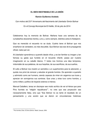 EL BIEN INESTIMABLE DE LA UNIÓN
Ramón Guillermo Aveledo
Con motivo del 231º Aniversario del Nacimiento del Libertador Simón Bolívar
En el Concejo Municipal de El Hatillo, 30 de julio de 2014
Celebramos hoy la memoria de Bolívar. Mañana hace una semana de su
cumpleaños doscientos treinta y uno y, como siempre, distintos actos lo festejaron.
Que es merecido el recuerdo no se duda. Cuánto tiene el Bolívar que nos
enseñaron de verdadero, es más discutible. Que Bolívar sea ese de la propaganda
oficial, nada qué ver.
Al Libertador aprendimos a quererlo desde niños, y es tan familiar su imagen y tan
famosa su gesta que fundido en el recuerdo infantil, pasea por nuestra
imaginación en su caballo blanco. Y todos nos hicimos una idea temprana,
imborrable de sus palabras, de sus hazañas, de sus sacrificios, de sus sueños.
El culto a Bolívar nos mostró un semidiós o un superhombre para la adoración, y
quizás nos privó de conocer y estudiar al grande hombre. De aprender a quererlo
y admirarlo como ser humano, siendo capaces de mirar sin cegarnos sus luces y
apreciar sin sonrojarnos sus sombras. Que unas y otras tuvo como hombre, y
como militar y político de trayecto extenso e intenso.
Manuel Caballero, tenaz en discrepar ese modo acrítico de ver al héroe que para
Pino Iturrieta es “religión republicana”1
, no cree que esa proyección sea
necesariamente falsa, sino que “Ese Bolívar no es tanto el resultado de un
pensamiento y una acción que se dieron en circunstancias históricas
1
Pino Iturrieta, Elías: El Divino Bolívar. Alfadil. Caracas, 2006.
 