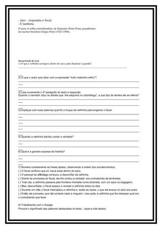 - Juro – respondeu o fiscal.
- É lambreta
O texto A velha contrabandista, de Stanislaw Ponte Preta, pseudônimo
do escritor brasileiro Sérgio Porto (1923-1968).
Interpretação do texto
1) O que a velhinha carregava dentro do saco, para despistar o guarda?
____________________________________________________________________________________
___
2) O que o autor quis dizer com a expressão “tudo malandro velho”?
____________________________________________________________________________________
___
____________________________________________________________________________________
___
3) Leia novamente o 4º parágrafo do texto e responda:
Quando o narrador citou os dentes que “ela adquirira no odontólogo”, a que tipo de dentes ele se referia?
____________________________________________________________________________________
___
____________________________________________________________________________________
___
4) Explique com suas palavras qual foi o truque da velhinha para enganar o fiscal.
____________________________________________________________________________________
___
____________________________________________________________________________________
___
____________________________________________________________________________________
___
____________________________________________________________________________________
___
5) Quando a velhinha decidiu contar a verdade?
____________________________________________________________________________________
___
____________________________________________________________________________________
___
6) Qual é a grande surpresa da história?
____________________________________________________________________________________
___
____________________________________________________________________________________
___
7) Numere corretamente as frases abaixo, observando a ordem dos acontecimentos.
( ) O fiscal verificou que só havia areia dentro do saco.
( ) O pessoal da alfândega começou a desconfiar da velhinha.
( ) Diante da promessa do fiscal, ela lhe contou a verdade: era contrabando de lambretas.
( ) Todo dia, a velhinha passava pela fronteira montada numa lambreta, com um saco no bagageiro.
( ) Mas, desconfiado, o fiscal passou a revistar a velhinha todos os dias.
( ) Durante um mês, o fiscal interceptou a velhinha e, todas as vezes, o que ela levava no saco era areia.
( ) Então, ele prometeu que nãocontaria nada a ninguém, mas pediu à velhinha que lhe dissesse qual era
o contrabando que fazia
8) Trabalhando com o Google.
Procure o significado das palavras destacadas no texto, copie e cole abaixo.
 